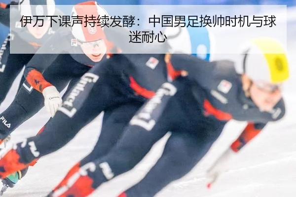 伊万下课声持续发酵：中国男足换帅时机与球迷耐心